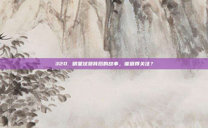 320. 明星球员背后的故事，谁值得关注？