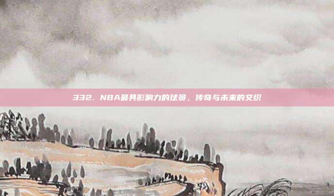 332. NBA最具影响力的球员，传奇与未来的交织