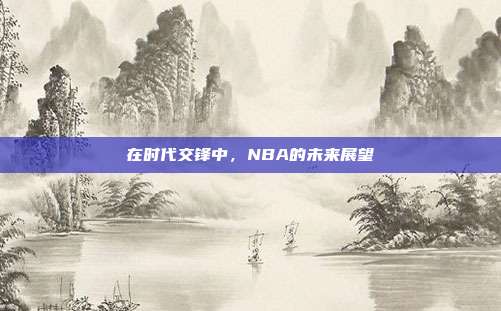 在时代交锋中，NBA的未来展望