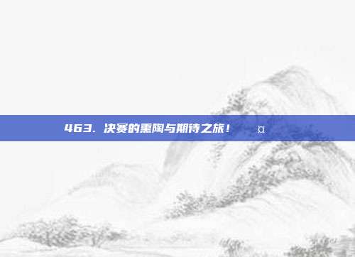 463. 决赛的熏陶与期待之旅！🛤️🏆