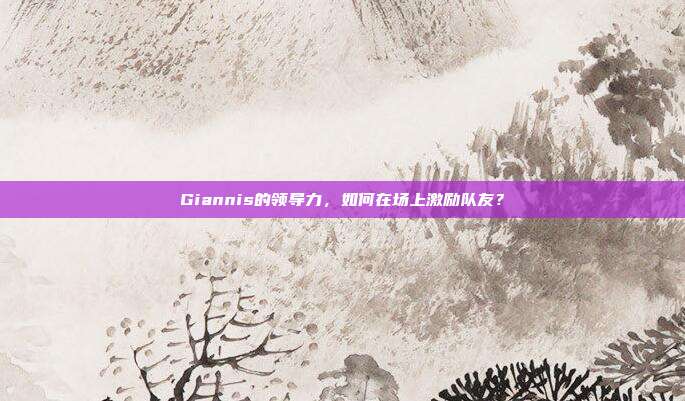 Giannis的领导力，如何在场上激励队友？