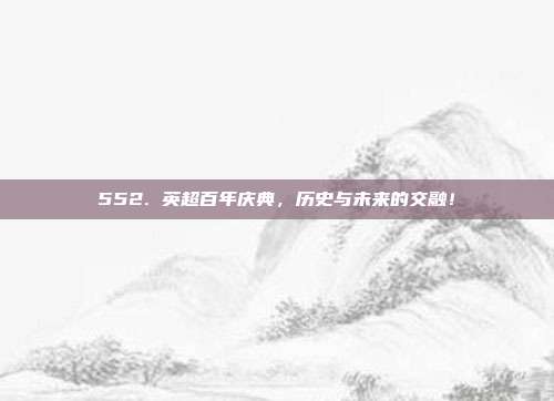 552. 英超百年庆典，历史与未来的交融！