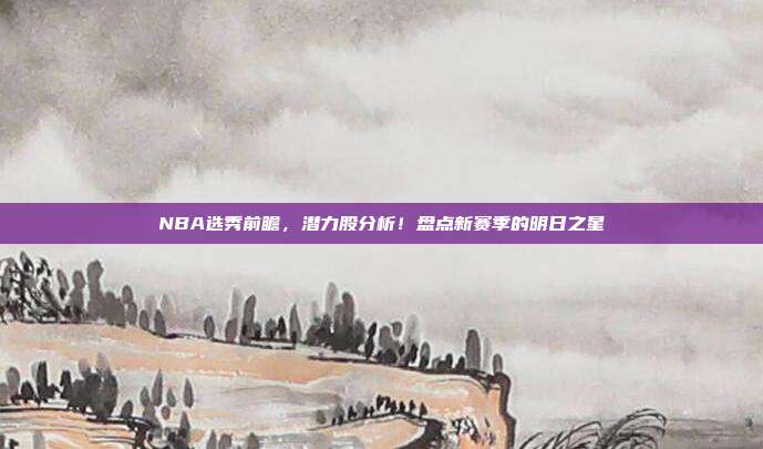 NBA选秀前瞻，潜力股分析！盘点新赛季的明日之星