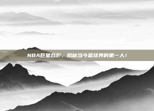 NBA巨星合影，揭秘当今篮球界的第一人！