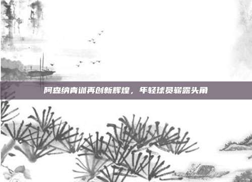 阿森纳青训再创新辉煌，年轻球员崭露头角