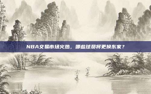 NBA交易市场火热，哪些球员将更换东家？