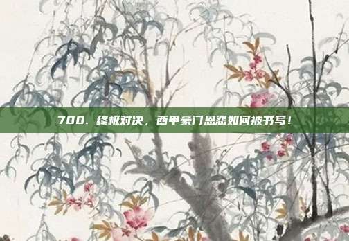 700. 终极对决，西甲豪门恩怨如何被书写！