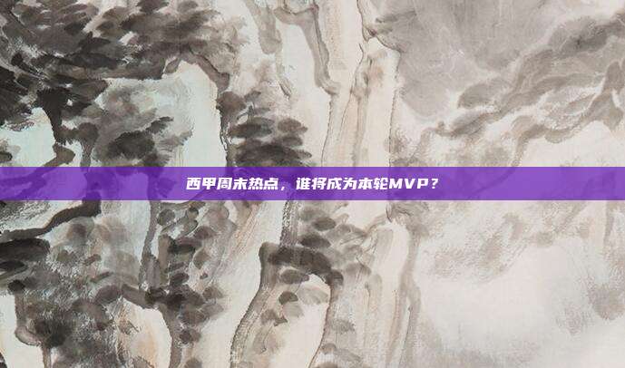 西甲周末热点，谁将成为本轮MVP？