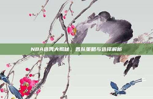 NBA选秀大揭秘，各队策略与选择解析