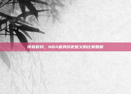 传奇时刻，NBA最具历史意义的比赛回顾