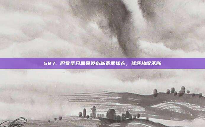 527. 巴黎圣日耳曼发布新赛季球衣，球迷热议不断