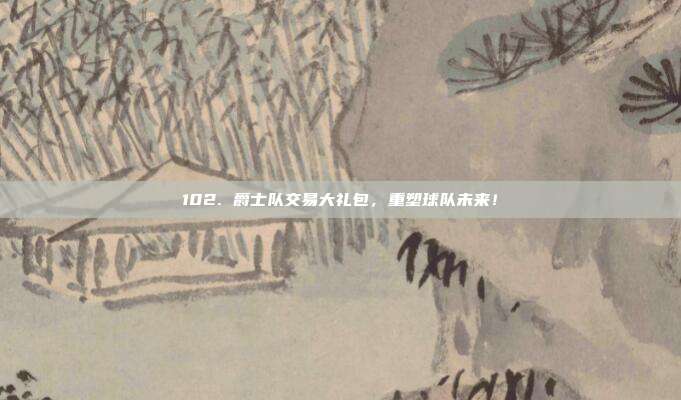 102. 爵士队交易大礼包，重塑球队未来！