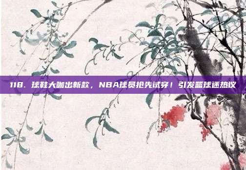 118. 球鞋大咖出新款，NBA球员抢先试穿！引发篮球迷热议