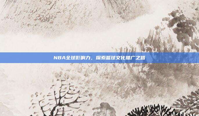 NBA全球影响力，探索篮球文化推广之路